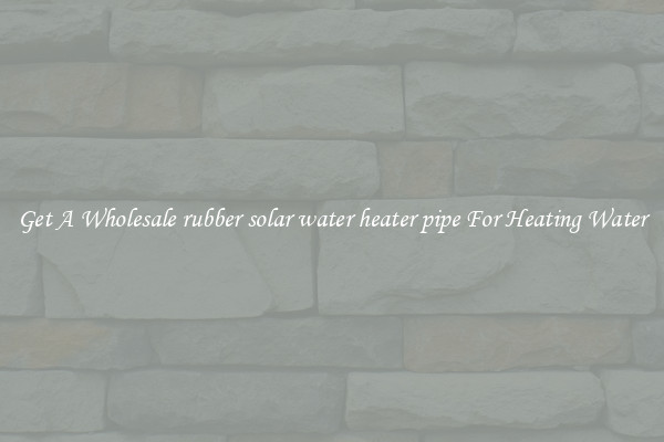 Get A Wholesale rubber solar water heater pipe For Heating Water